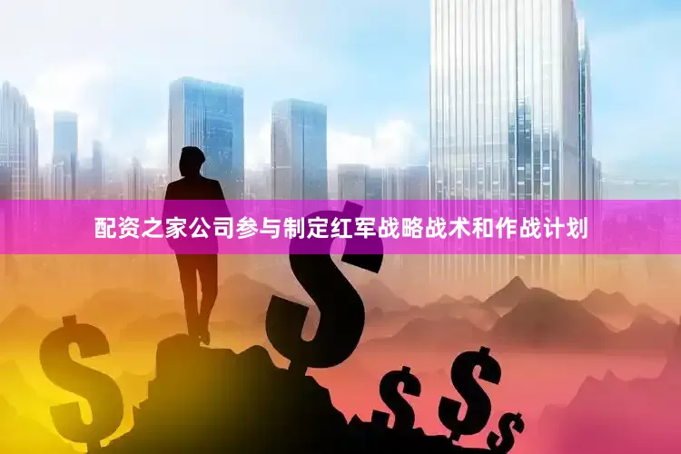 配资之家公司参与制定红军战略战术和作战计划