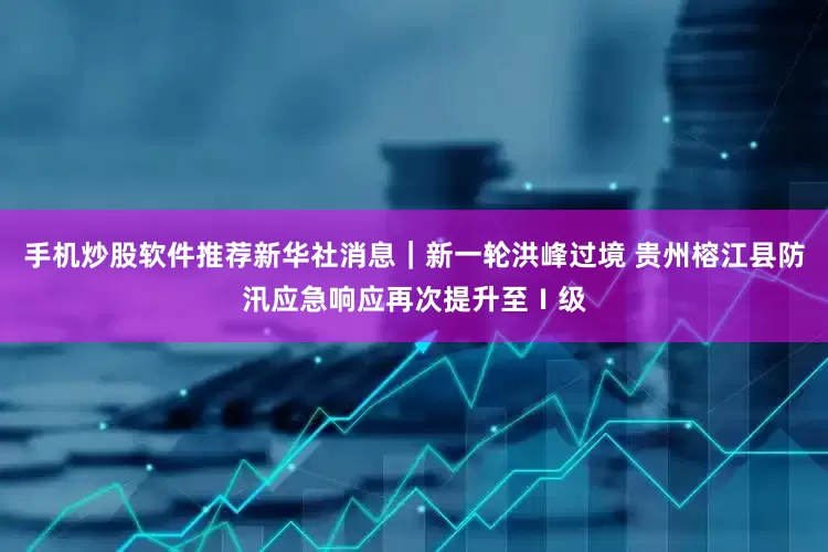 手机炒股软件推荐新华社消息｜新一轮洪峰过境 贵州榕江县防汛应急响应再次提升至Ⅰ级